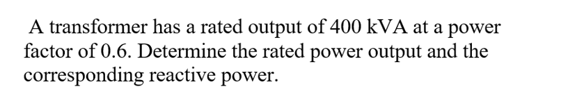 A transformer has a rated output of 400 kVA at a power
factor of 0.6. Determine the rated power output and the
corresponding reactive power.