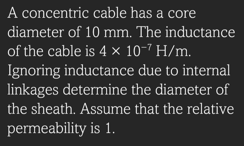 A concentric cable has a core
diameter of 10 mm. The inductance
of the cable is 4 × 10-7 H/m.
Ignoring inductance due to internal
linkages determine the diameter of
the sheath. Assume that the relative
permeability is 1.