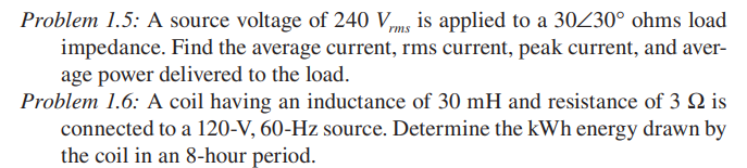 Problem 1.5: A source voltage of 240 Vs is applied to a 30Z30° ohms load
impedance. Find the average current, rms current, peak current, and aver-
age power delivered to the load.
Problem 1.6: A coil having an inductance of 30 mH and resistance of 3 Q is
connected to a 120-V, 60-Hz source. Determine the kWh energy drawn by
the coil in an 8-hour period.
