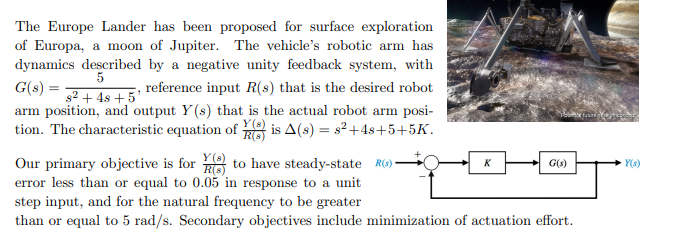 The Europe Lander has been proposed for surface exploration
of Europa, a moon of Jupiter. The vehicle's robotic arm has
dynamics described by a negative unity feedback system, with
5
G(s) =
s2 + 4s + 5'
arm position, and output Y(s) that is the actual robot arm posi-
tion. The characteristic equation of is A(s) = s?+4s+5+5K.
reference input R(s) that is the desired robot
Y (s)
Our primary objective is for 8 to have steady-state R(6)*
error less than or equal to 0.05 in response to a unit
step input, and for the natural frequency to be greater
than or equal to 5 rad/s. Secondary objectives include minimization of actuation effort.
K
G(s)
Y(s)
