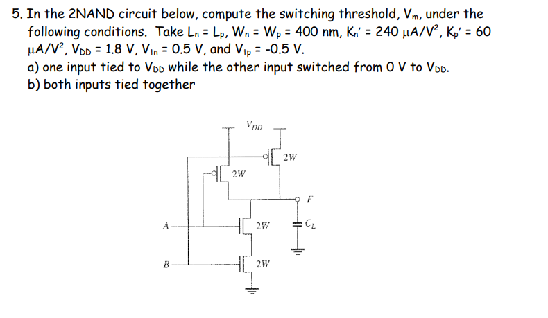5. In the 2NAND circuit below, compute the switching threshold, Vm, under the
following conditions. Take Ln = Lp, Wn = Wp = 400 nm, Kn' = 240 µA/V², Kp' = 60
µA/V2, VDD = 1.8 V, Vtn = 0.5 V, and Vtp = -0.5 V.
a) one input tied to VDD while the other input switched from 0 V to VOD.
b) both inputs tied together
%3D
Vpp
2W
2W
2W
CL
%3D
2W

