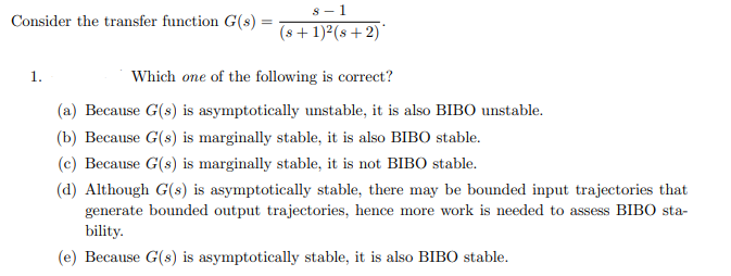 s - 1
Consider the transfer function G(s) =
(s + 1)2(s +2)
1.
Which one of the following is correct?
(a) Because G(s) is asymptotically unstable, it is also BIBO unstable.
(b) Because G(s) is marginally stable, it is also BIBO stable.
(c) Because G(s) is marginally stable, it is not BIBO stable.
(d) Although G(s) is asymptotically stable, there may be bounded input trajectories that
generate bounded output trajectories, hence more work is needed to assess BIBO sta-
bility.
(e) Because G(s) is asymptotically stable, it is also BIBO stable.
