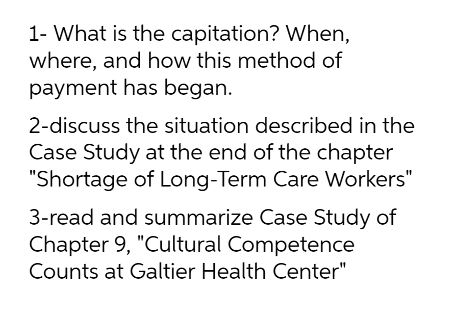 1- What is the capitation? When,
where, and how this method of
payment has began.
2-discuss the situation described in the
Case Study at the end of the chapter
"Shortage of Long-Term Care Workers"
3-read and summarize Case Study of
Chapter 9, "Cultural Competence
Counts at Galtier Health Center"