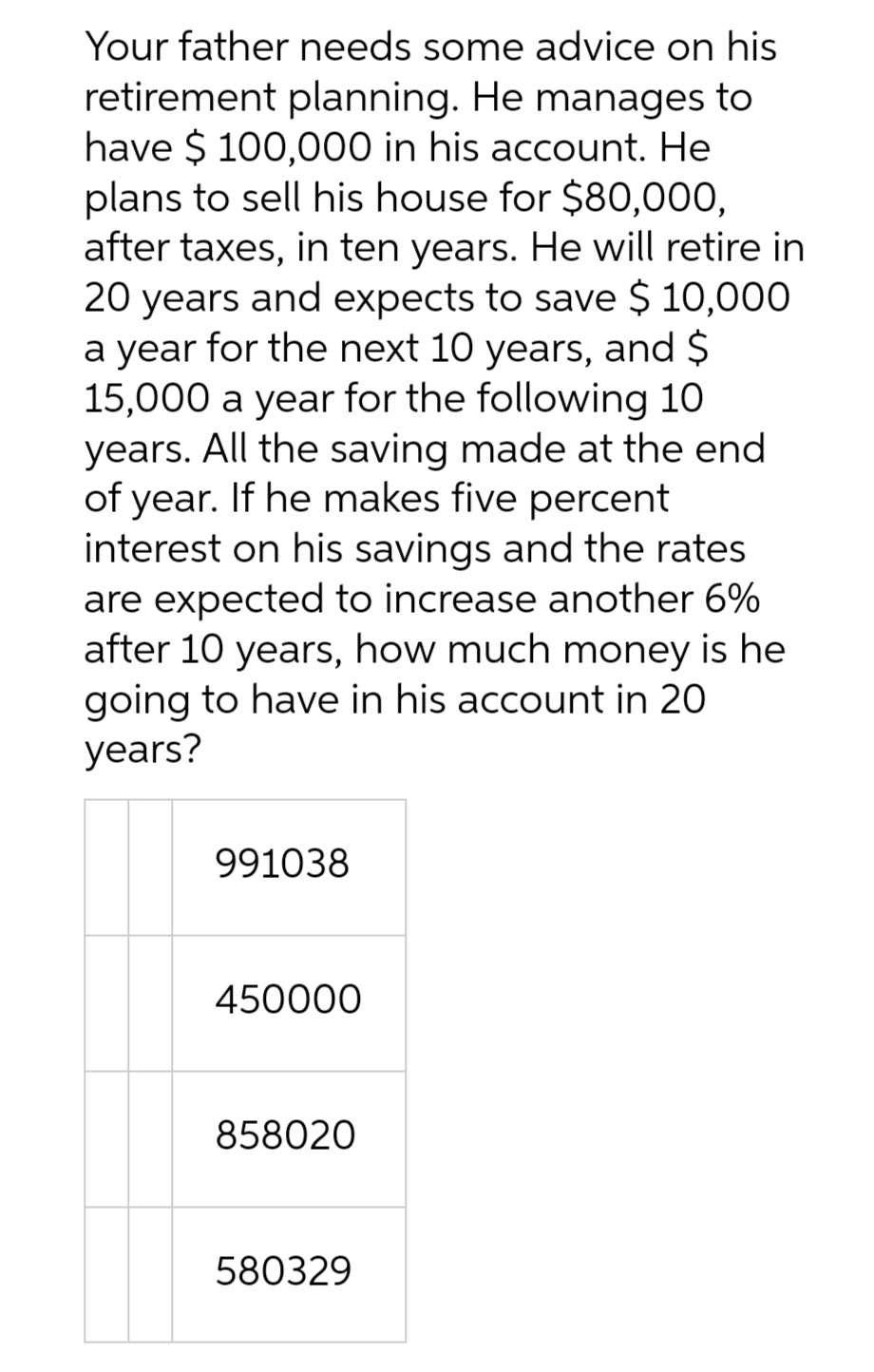 Your father needs some advice on his
retirement planning. He manages to
have $100,000 in his account. He
plans to sell his house for $80,000,
after taxes, in ten years. He will retire in
20 years and expects to save $10,000
a year for the next 10 years, and $
15,000 a year for the following 10
years. All the saving made at the end
of year. If he makes five percent
interest on his savings and the rates
are expected to increase another 6%
after 10 years, how much money is he
going to have in his account in 20
years?
991038
450000
858020
580329