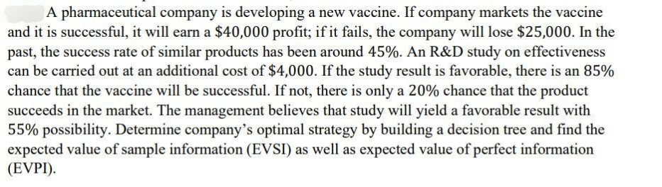 A pharmaceutical company is developing a new vaccine. If company markets the vaccine
and it is successful, it will earn a $40,000 profit; if it fails, the company will lose $25,000. In the
past, the success rate of similar products has been around 45%. An R&D study on effectiveness
can be carried out at an additional cost of $4,000. If the study result is favorable, there is an 85%
chance that the vaccine will be successful. If not, there is only a 20% chance that the product
succeeds in the market. The management believes that study will yield a favorable result with
55% possibility. Determine company's optimal strategy by building a decision tree and find the
expected value of sample information (EVSI) as well as expected value of perfect information
(EVPI).