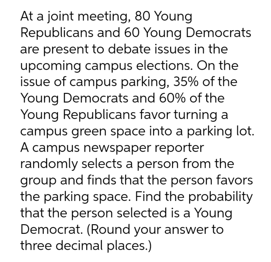 At a joint meeting, 80 Young
Republicans and 60 Young Democrats
are present to debate issues in the
upcoming campus elections. On the
issue of campus parking, 35% of the
Young Democrats and 60% of the
Young Republicans favor turning a
campus green space into a parking lot.
A campus newspaper reporter
randomly selects a person from the
group and finds that the person favors
the parking space. Find the probability
that the person selected is a Young
Democrat. (Round your answer to
three decimal places.)