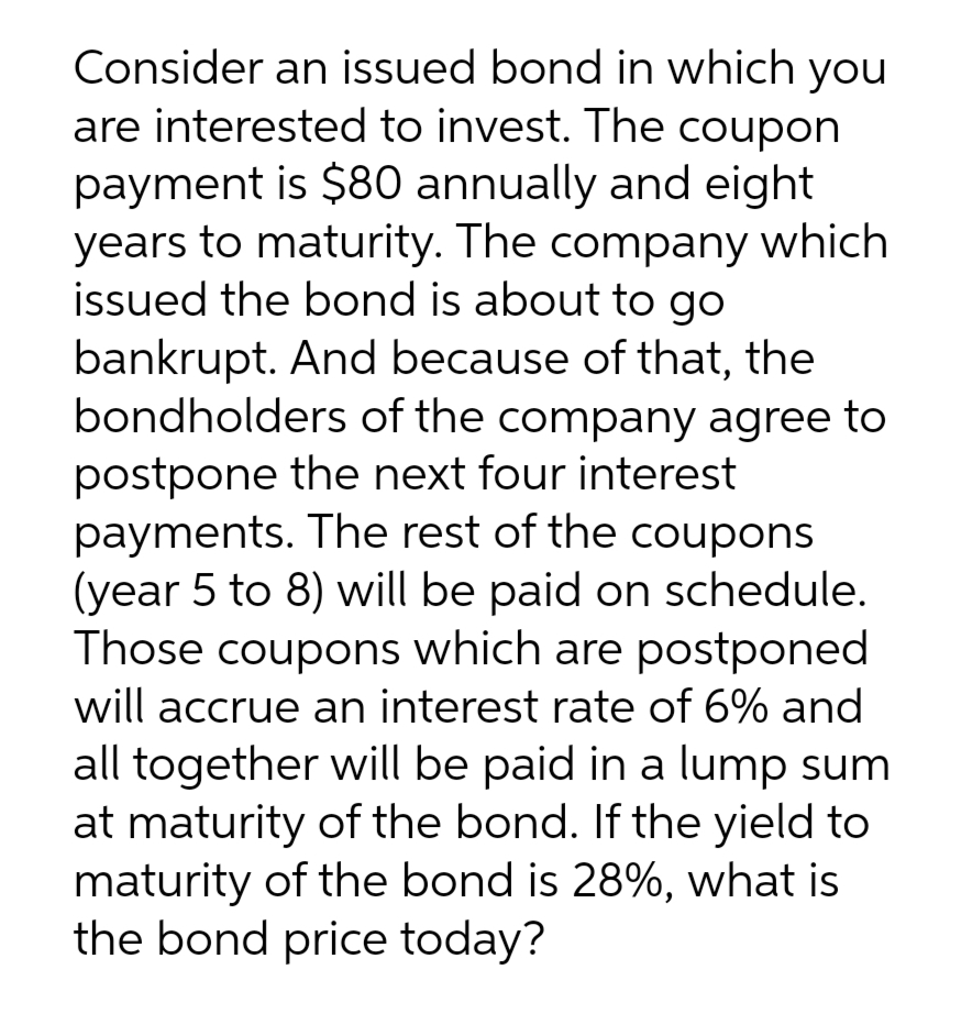 Consider an issued bond in which you
are interested to invest. The coupon
payment is $80 annually and eight
years to maturity. The company which
issued the bond is about to go
bankrupt. And because of that, the
bondholders of the company agree to
postpone the next four interest
payments. The rest of the coupons
(year 5 to 8) will be paid on schedule.
Those coupons which are postponed
will accrue an interest rate of 6% and
all together will be paid in a lump sum
at maturity of the bond. If the yield to
maturity of the bond is 28%, what is
the bond price today?