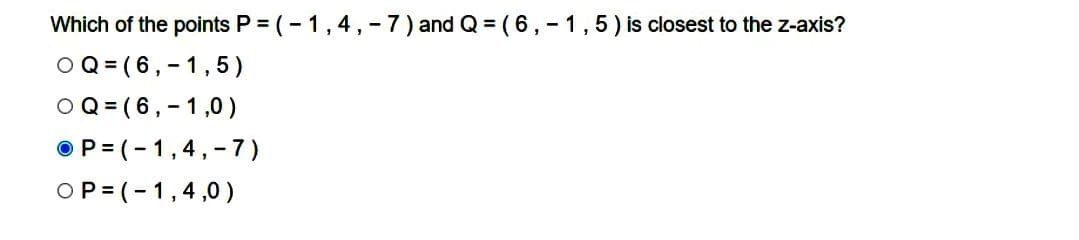 Which of the points P = (-1,4,-7) and Q = (6,-1,5) is closest to the z-axis?
OQ (6,-1,5)
OQ (6,-1,0)
OP=(-1,4,-7)
OP=(-1,4,0)