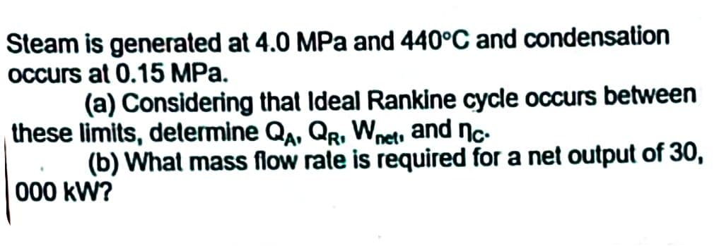 Steam is generated at 4.0 MPa and 440°C and condensation
occurs at 0.15 MPa.
(a) Considering that Ideal Rankine cycle occurs between
these limits, determine QA, QR. Wnet, and nc.
(b) What mass flow rate is required for a net output of 30,
000 kW?