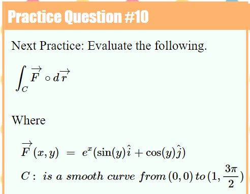 Practice Question #10
Next Practice: Evaluate the following.
|Fodr
Where
F (x, y)
= e"(sin(y)î + cos(y)j)
C: is a smooth curve from (0,0) to (1, ,)
2
