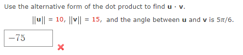 Use the alternative form of the dot product to find u· v.
|u|| = 10, ||v|| = 15, and the angle between u and v is 5t/6.
-75

