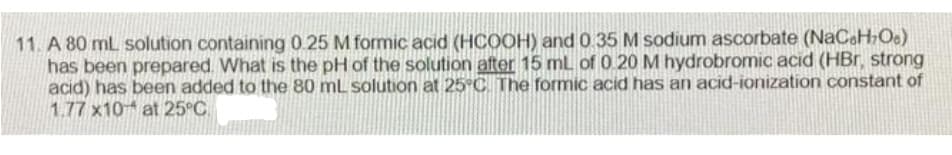 11. A 80 mL solution containing 0.25 M formic acid (HCOOH) and 0 35 M sodium ascorbate (NaCoH;Oe)
has been prepared. What is the pH of the solution after 15 mL of 0 20 M hydrobromic acid (HBr, strong
acid) has been added to the 80 mL solution at 25°C. The formic acid has an acid-ionization constant of
1.77 x10 at 25°C.
