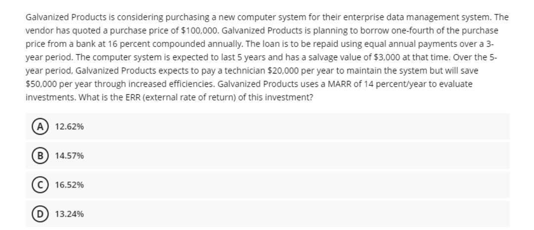 Galvanized Products is considering purchasing a new computer system for their enterprise data management system. The
vendor has quoted a purchase price of $100,000. Galvanized Products is planning to borrow one-fourth of the purchase
price from a bank at 16 percent compounded annually. The loan is to be repaid using equal annual payments over a 3-
year period. The computer system is expected to last 5 years and has a salvage value of $3,000 at that time. Over the 5-
year period, Galvanized Products expects to pay a technician $20,000 per year to maintain the system but will save
$50,000 per year through increased efficiencies. Galvanized Products uses a MARR of 14 percent/year to evaluate
investments. What is the ERR (external rate of return) of this investment?
A) 12.62%
14.57%
16.52%
D) 13.24%
