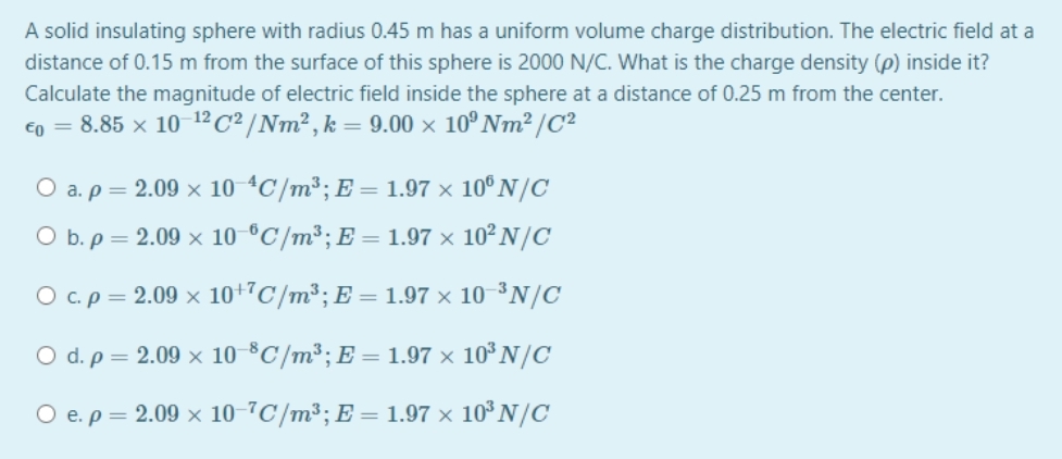 A solid insulating sphere with radius 0.45 m has a uniform volume charge distribution. The electric field at a
distance of 0.15 m from the surface of this sphere is 2000 N/C. What is the charge density (p) inside it?
Calculate the magnitude of electric field inside the sphere at a distance of 0.25 m from the center.
Eo = 8.85 x 10 12c² /Nm² , k = 9.00 × 10º Nm² /C²
O a. p = 2.09 x 10 4C/m³; E = 1.97 × 10ºN/C
O b. p = 2.09 x 10 °C/m³; E = 1.97 × 10² N/C
O c.p = 2.09 x 10+"C/m³; E = 1.97 × 10 ³N/C
O d. p = 2.09 x 10 °C/m³; E = 1.97 × 10° N/C
O e.p = 2.09 x 10-7C/m³; E = 1.97 × 10³ N/C
