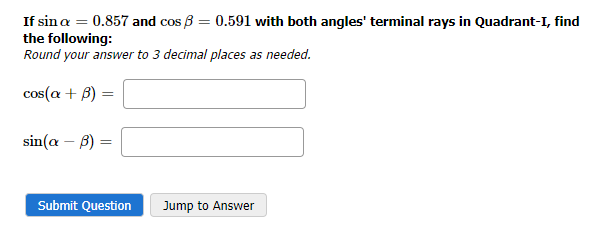If sin a = 0.857 and cos ß= 0.591 with both angles' terminal rays in Quadrant-I, find
the following:
Round your answer to 3 decimal places as needed.
cos(a + B)
=
sin(a - b) =
Submit Question
Jump to Answer