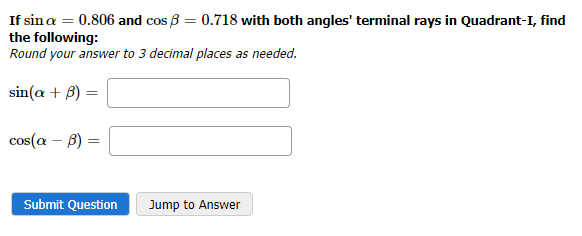 If sin a = 0.806 and cos ß = 0.718 with both angles' terminal rays in Quadrant-I, find
the following:
Round your answer to 3 decimal places as needed.
sin(a + B)
=
cos(a - b) = =
Submit Question
Jump to Answer