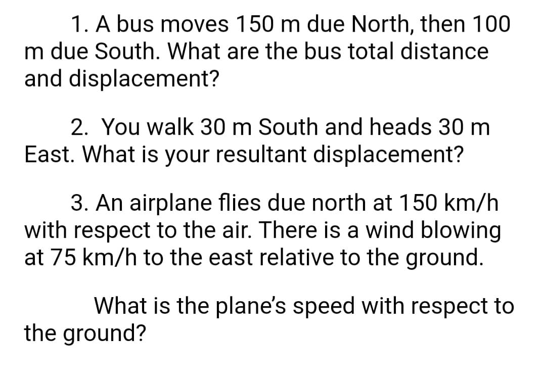 1. A bus moves 150 m due North, then 100
m due South. What are the bus total distance
and displacement?
2. You walk 30 m South and heads 30 m
East. What is your resultant displacement?
3. An airplane flies due north at 150 km/h
with respect to the air. There is a wind blowing
at 75 km/h to the east relative to the ground.
What is the plane's speed with respect to
the ground?
