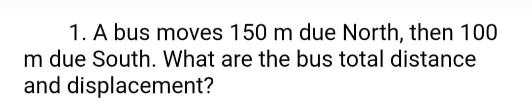 1. A bus moves 150 m due North, then 100
m due South. What are the bus total distance
and displacement?
