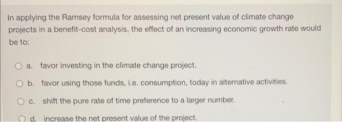 In applying the Ramsey formula for assessing net present value of climate change
projects in a benefit-cost analysis, the effect of an increasing economic growth rate would
be to:
a. favor investing in the climate change project.
b. favor using those funds, i.e. consumption, today in alternative activities.
c. shift the pure rate of time preference to a larger number.
O d. increase the net present value of the project.
