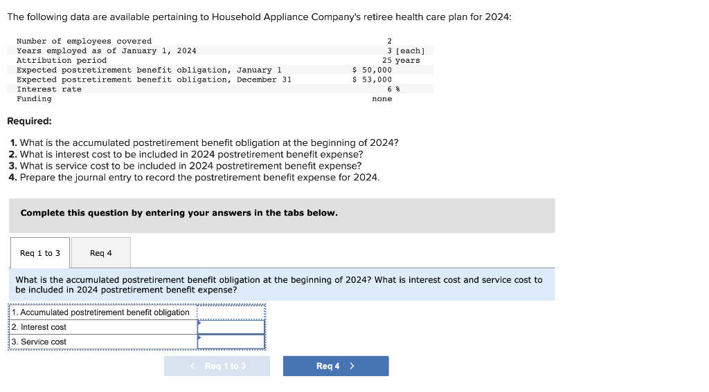 The following data are available pertaining to Household Appliance Company's retiree health care plan for 2024:
Number of employees covered
Years employed as of January 1, 2024
Attribution period
Complete this question by entering your answers in the tabs below.
Expected postretirement benefit obligation, January 1
Expected postretirement benefit obligation, December 31
Interest rate
Funding
Required:
1. What is the accumulated postretirement benefit obligation at the beginning of 2024?
2. What is interest cost to be included in 2024 postretirement benefit expense?
3. What is service cost to be included in 2024 postretirement benefit expense?
4. Prepare the journal entry to record the postretirement benefit expense for 2024.
Req 1 to 3.
Req 4
1. Accumulated postretirement benefit obligation
2. Interest cost
3. Service cost
2
3 [each]
<Req 1 to 3
25 years
$ 50,000
$ 53,000
Req 4 >
What is the accumulated postretirement benefit obligation at the beginning of 2024? What is interest cost and service cost to
be included in 2024 postretirement benefit expense?
68
none