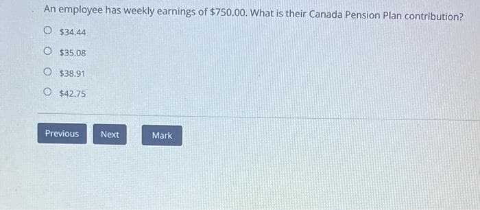 An employee has weekly earnings of $750.00. What is their Canada Pension Plan contribution?
O $34.44
O $35.08
O $38.91
O $42.75
Previous
Next
Mark
