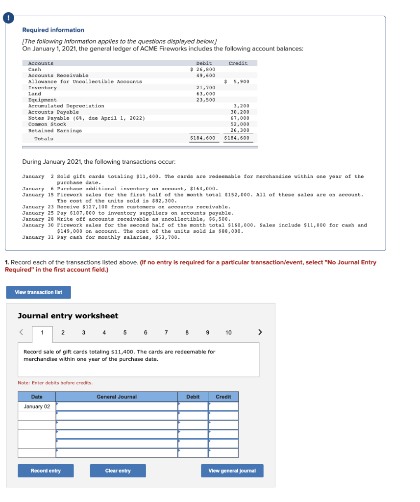 Required information
[The following information applies to the questions displayed below.]
On January 1, 2021, the general ledger of ACME Fireworks includes the following account balances:
Accounts
Cash
Accounts Receivable
Allowance for Uncollectible Accounts
Inventory
Land
Equipment
Accumulated Depreciation
Accounts Payable
Notes Payable (6%, due April 1, 2022)
Common Stock
Retained Earnings
Totals
View transaction list
Journal entry worksheet
< 1
During January 2021, the following transactions occur:
January 2 Sold gift cards totaling $11,400. The cards are redeemable for merchandise within one year of the
purchase date.
January 6 Purchase additional inventory on account, $164,000.
January 15 Firework sales for the first half of the month total $152,000. All of these sales are on account.
The cost of the units sold is $82,300.
January 23 Receive $127,100 from customers on accounts receivable.
January 25 Pay $107,000 to inventory suppliers on accounts payable.
January 28 Write off accounts receivable as uncollectible, $6,500.
January 30 Firework sales for the second half of the month total $160,000. Sales include $11,000 for cash and
$149,000 on account. The cost of the units sold is $88,000.
January 31 Pay cash for monthly salaries, $53,700.
2
1. Record each of the transactions listed above. (If no entry is required for a particular transaction/event, select "No Journal Entry
Required" in the first account field.)
Date
January 02
Note: Enter debits before credits.
Debit
$ 26,800
49,600
Record entry
21,700
63,000
23,500
Record sale of gift cards totaling $ 11,400. The cards are redeemable for
merchandise within one year of the purchase date.
General Journal
Clear entry
Credit
3,200
30,200
67,000
52,000
26,300
$184,600 $184,600
3 4 5 6 7 8 9 10
$ 5,900
Debit
Credit
View general journal
>