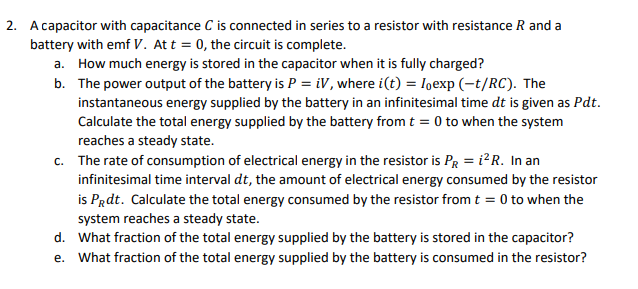 2. A capacitor with capacitance C is connected in series to a resistor with resistance R and a
battery with emf V. At t = 0, the circuit is complete.
a. How much energy is stored in the capacitor when it is fully charged?
b. The power output of the battery is P = iV, where i(t) = exp(-t/RC). The
instantaneous energy supplied by the battery in an infinitesimal time dt is given as Pdt.
Calculate the total energy supplied by the battery from t = 0 to when the system
reaches a steady state.
c. The rate of consumption of electrical energy in the resistor is PR = i²R. In an
infinitesimal time interval dt, the amount of electrical energy consumed by the resistor
is Prdt. Calculate the total energy consumed by the resistor from t = 0 to when the
system reaches a steady state.
d. What fraction of the total energy supplied by the battery is stored in the capacitor?
e. What fraction of the total energy supplied by the battery is consumed in the resistor?