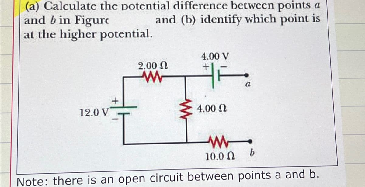 (a) Calculate the potential difference between points a
and (b) identify which point is
and b in Figure
at the higher potential.
4.00 V
2.00 Ω
+
12.0 V
+
w
ww
4.00 Ω
ww
10.0 Ω
b
a
Note: there is an open circuit between points a and b.