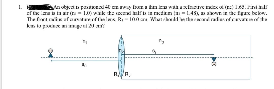 1.
An object is positioned 40 cm away from a thin lens with a refractive index of (n2) 1.65. First half
of the lens is in air (n = 1.0) while the second half is in medium (n3 = 1.48), as shown in the figure below.
The front radius of curvature of the lens, R₁ = 10.0 cm. What should be the second radius of curvature of the
lens to produce an image at 20 cm?
ከ1
n3
In₂
Si
So
R₁
R₂