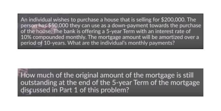 An individual wishes to purchase a house that is selling for $200,000. The
person has $50.000 they can use as a down-payment towards the purchase
of the house. The bank is offering a 5-year Term with an interest rate of
10% compounded monthly. The mortgage amount will be amortized over a
period of 10-years. What are the individual's monthly payments?
How much of the original amount of the mortgage is still
outstanding at the end of the 5-year Term of the mortgage
disçussed in Part 1 of this problem?
