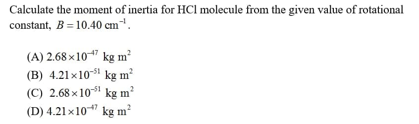 Calculate the moment of inertia for HCl molecule from the given value of rotational
constant, B = 10.40 cm.
(A) 2.68 ×1047 kg m?
(B) 4.21×1051
kg m?
(C) 2.68 ×10-51
kg m?
(D) 4.21x104 kg m?
