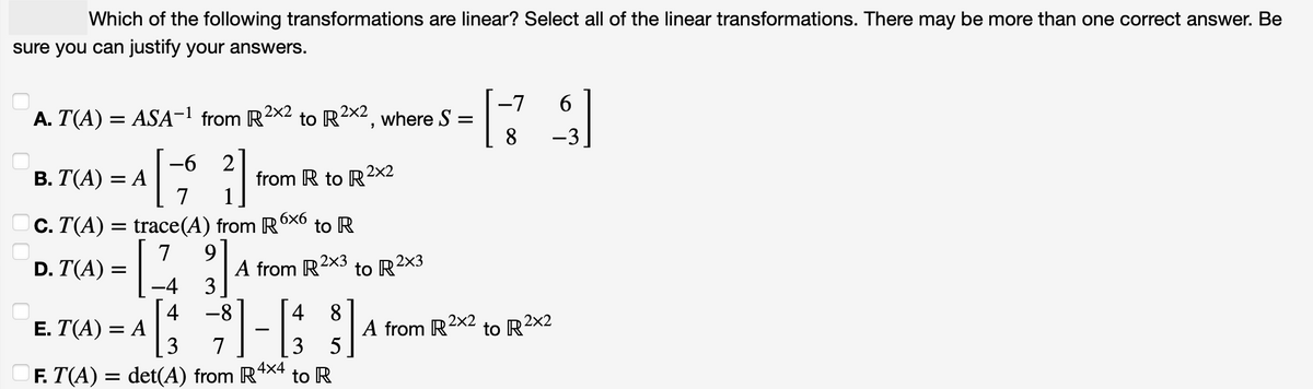 Which of the following transformations are linear? Select all of the linear transformations. There may be more than one correct answer. Be
sure you can justify your answers.
A. T(A) = ASA-¹ from R²X2
B. T(A) = A
D. T(A) =
=
-6
[1
7
C. T(A) = trace(A) from R
7 9
[ 31
-4
3
-8
E. T(A) = A
√√3
3 7
to R2
2x2, where S =
from R to R2x2
6x6
4
[38]
5
F. T(A) = det(A) from R4×4 to R
to R
A from R2X3 to R²x3
A from R2X2
-7
6
[79]
8
-3
to R2x2