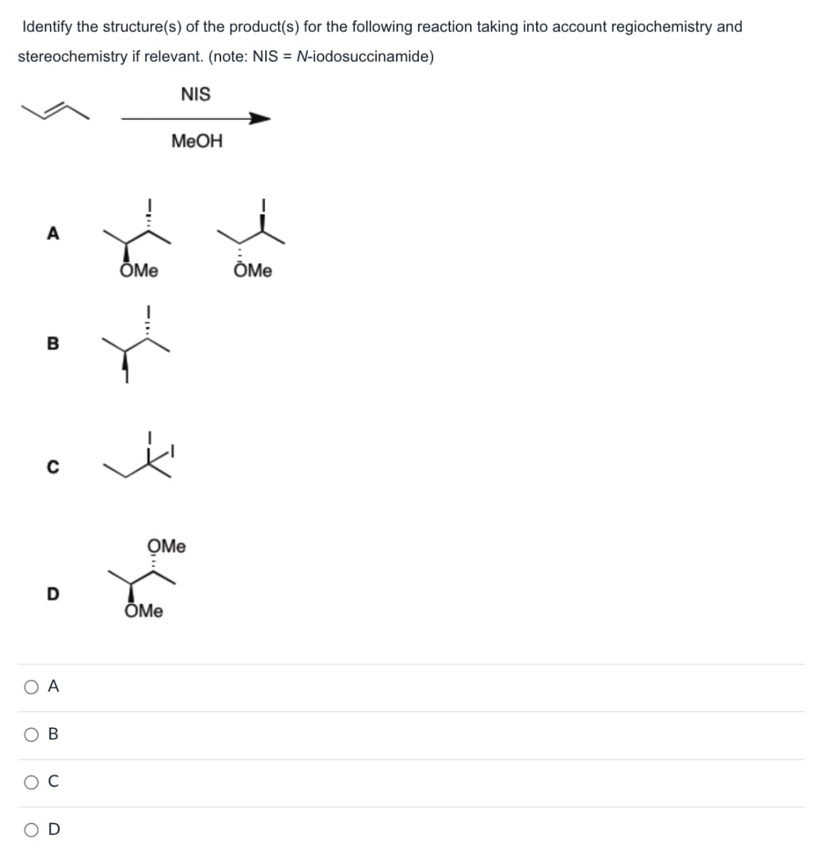 Identify the structure(s) of the product(s) for the following reaction taking into account regiochemistry and
stereochemistry if relevant. (note: NIS = N-iodosuccinamide)
NIS
MeOH
B
D
○ A
O
O О
OMe
ŎMe
B
D
OMe
OMe