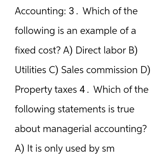 Accounting: 3. Which of the
following is an example of a
fixed cost? A) Direct labor B)
Utilities C) Sales commission D)
Property taxes 4. Which of the
following statements is true
about managerial accounting?
A) It is only used by sm