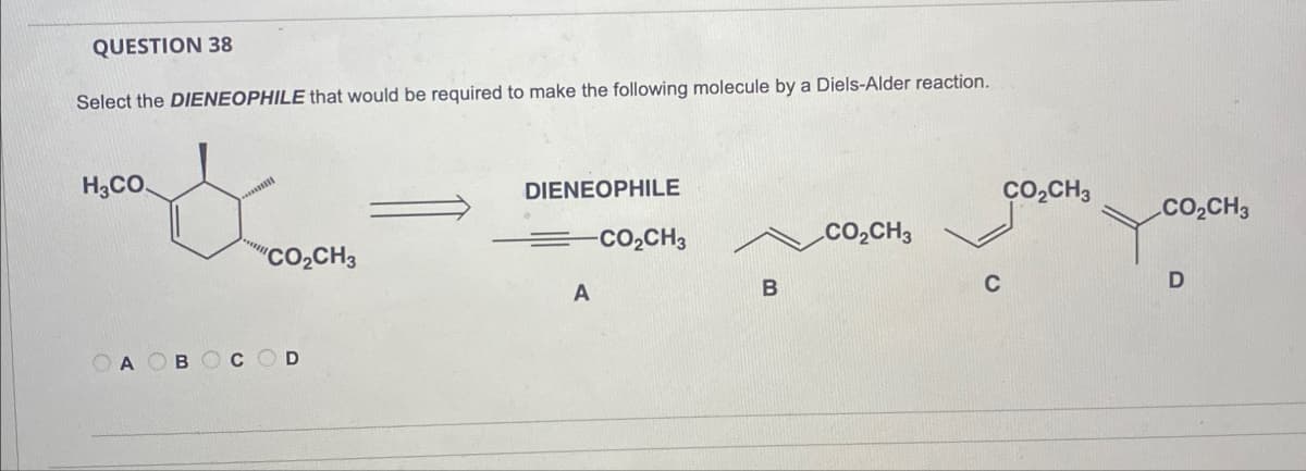 QUESTION 38
Select the DIENEOPHILE that would be required to make the following molecule by a Diels-Alder reaction.
H3CO
&
DIENEOPHILE
CO₂CH3
CO₂CH3
-CO₂CH3
CO₂CH3
CO₂CH3
D
A
B
OA B