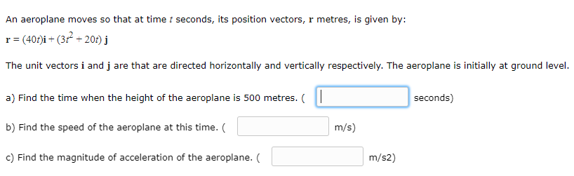 An aeroplane moves so that at time t seconds, its position vectors, r metres, is given by:
r= (40t)i + (3r² + 201) j
The unit vectors i and j are that are directed horizontally and vertically respectively. The aeroplane is initially at ground level.
a) Find the time when the height of the aeroplane is 500 metres. (
seconds)
b) Find the speed of the aeroplane at this time. (
m/s)
c) Find the magnitude of acceleration of the aeroplane. (
m/s2)
