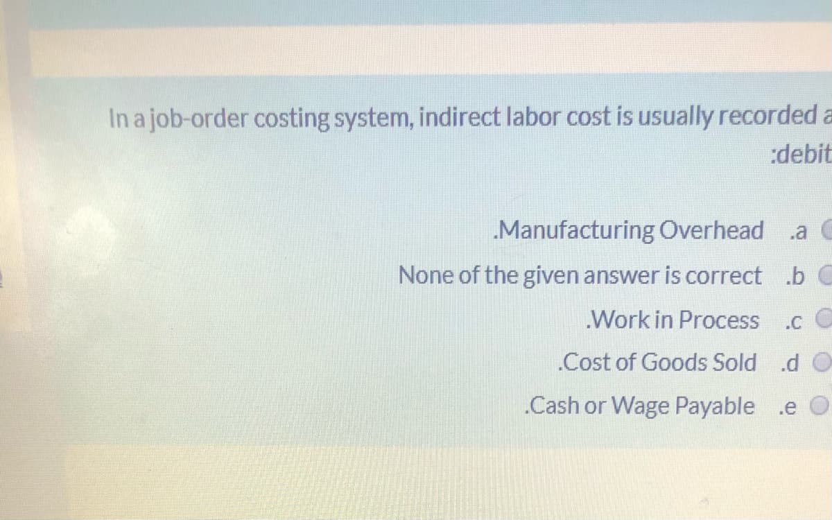 In a job-order costing system, indirect labor cost is usually recorded a
:debit
Manufacturing Overhead
.a C
None of the given answer is correct .b C
Work in Process
.c C
.Cost of Goods Sold .d O
.Cash or Wage Payable .e O
