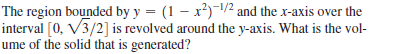 The region bounded by y = (1 – x²)-/2 and the x-axis over the
interval [0, V3/2] is revolved around the y-axis. What is the vol-
ume of the solid that is generated?
