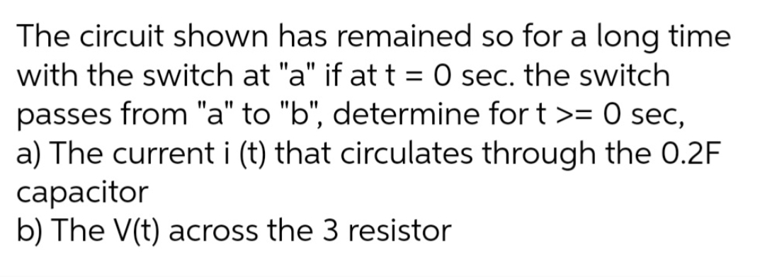 The circuit shown has remained so for a long time
with the switch at "a" if at t = 0 sec. the switch
passes from "a" to "b", determine for t >= 0 sec,
a) The current i (t) that circulates through the 0.2F
сараcitor
b) The V(t) across the 3 resistor
