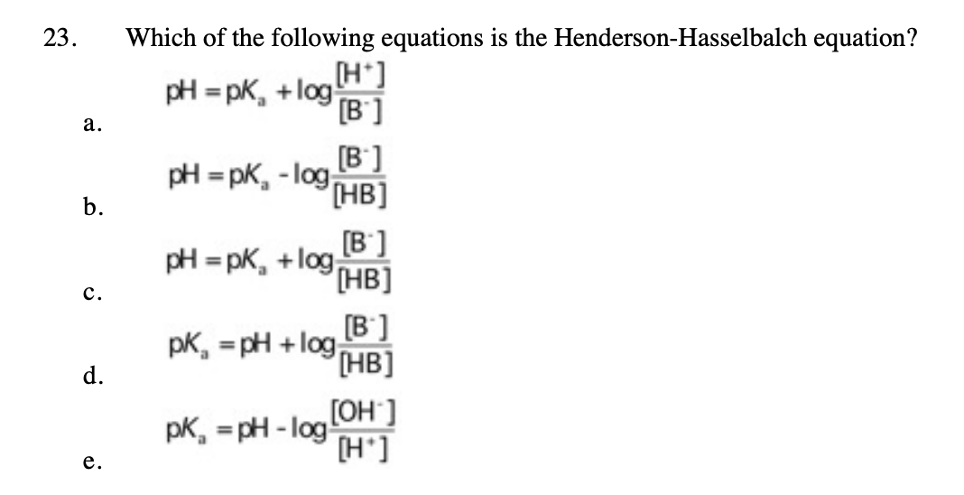 23.
Which of the following equations is the Henderson-Hasselbalch equation?
pH = pK, + log
(H*]
[B']
а.
[B']
pH = pK, - log,
HB]
b.
[B']
pH = pk, +log
[HB]
с.
pk, = pH +log B ]
HB]
d.
[OH ]
pK, = pH - log!
[H']
%3D
е.
