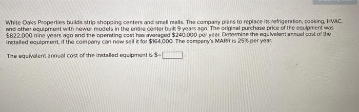 White Oaks Properties builds strip shopping centers and small malls. The company plans to replace its refrigeration, cooking, HVAC,
and other equipment with newer models in the entire center built 9 years ago. The original purchase price of the equipment was
$822,000 nine years ago and the operating cost has averaged $240,000 per year. Determine the equivalent annual cost of the
installed equipment, if the company can now sell it for $164,000. The company's MARR is 25% per year.
The equivalent annual cost of the installed equipment is $-