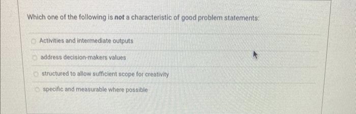 Which one of the following is not a characteristic of good problem statements:
O Activities and intermediate outputs
address decision-makers values
O structured to allow sufficient scope for creativity
specific and measurable where possible