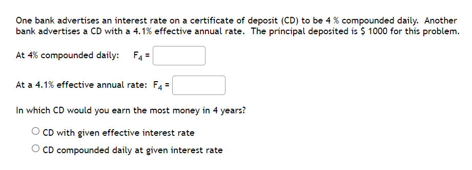 One bank advertises an interest rate on a certificate of deposit (CD) to be 4 % compounded daily. Another
bank advertises a CD with a 4.1% effective annual rate. The principal deposited is $ 1000 for this problem.
At 4% compounded daily: F4=
At a 4.1% effective annual rate: F4 =
In which CD would you earn the most money in 4 years?
CD with given effective interest rate
O CD compounded daily at given interest rate