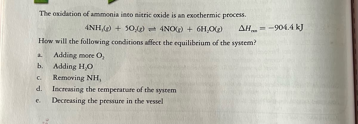 The oxidation of ammonia into nitric oxide is an exothermic process.
4NH,(g) + 50,(g) = 4NO(g) + 6H,0(g)
AH,
xn = -904.4 kJ
How will the following conditions affect the equilibrium of the system?
Adding more O2
a.
b.
Adding H,O
Removing NH;
с.
d.
Increasing the temperature of the
system
е.
Decreasing the pressure in the vessel
