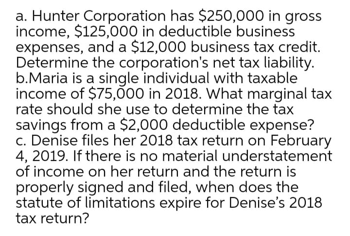 a. Hunter Corporation has $250,000 in gross
income, $125,000 in deductible business
expenses, and a $12,000 business tax credit.
Determine the corporation's net tax liability.
b.Maria is a single individual with taxable
income of $75,000 in 2018. What marginal tax
rate should she use to determine the tax
savings from a $2,000 deductible expense?
c. Denise files her 2018 tax return on February
4, 2019. If there is no material understatement
of income on her return and the return is
properly signed and filed, when does the
statute of limitations expire for Denise's 2018
tax return?
