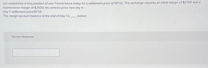 Jon establishes a long position of one T-bond future today for a settlement price of 101'02. The exchange requires an initial margin of $2700 and a
maintenance margin of $2500. his contract price next day is:
dollars
Day 1: settlement price101'04
The margin account balance at the end of Day 1 is
Numeric Response