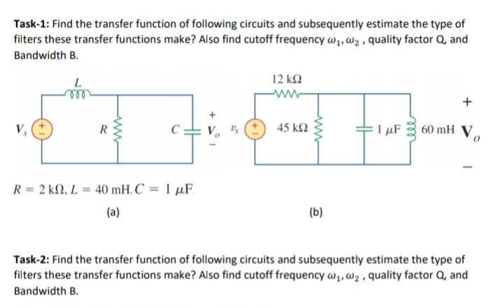 Task-1: Find the transfer function of following circuits and subsequently estimate the type of
filters these transfer functions make? Also find cutoff frequency w1, wz , quality factor Q, and
Bandwidth B.
L
12 k2
V,
45 k2
I µF 3 60 mH V,
R
R = 2 kN, L = 40 mH, C = 1 µF.
(a)
(b)
Task-2: Find the transfer function of following circuits and subsequently estimate the type of
filters these transfer functions make? Also find cutoff frequency w,, w2 , quality factor Q, and
Bandwidth B.
