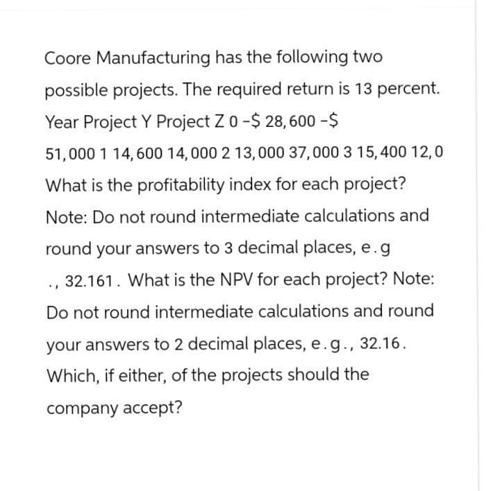 Coore Manufacturing has the following two
possible projects. The required return is 13 percent.
Year Project Y Project Z 0 -$ 28,600 -$
51,000 1 14,600 14,000 2 13,000 37,000 3 15,400 12,0
What is the profitability index for each project?
Note: Do not round intermediate calculations and
round your answers to 3 decimal places, e.g
32.161. What is the NPV for each project? Note:
Do not round intermediate calculations and round
your answers to 2 decimal places, e.g., 32.16.
Which, if either, of the projects should the
company accept?