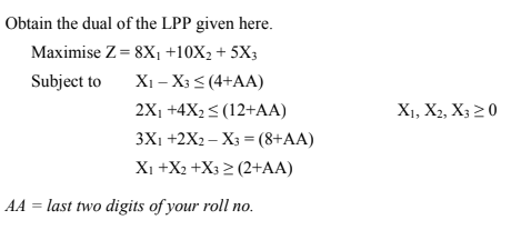 Obtain the dual of the LPP given here.
Maximise Z= 8X1 +10X2 + 5X3
Xi – X3 < (4+AA)
2X1 +4X2< (12+AA)
3X1 +2X2 – X3 = (8+AA)
Xi +X2 +X3 > (2+AA)
Subject to
X1, X2, X3 20
AA = last two digits of your roll no.
