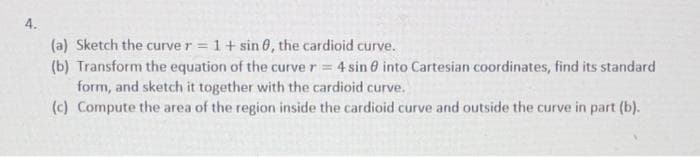 4.
(a) Sketch the curve r = 1+ sin 0, the cardioid curve.
(b) Transform the equation of the curve r = 4 sin 0 into Cartesian coordinates, find its standard
form, and sketch it together with the cardioid curve.
(c) Compute the area of the region inside the cardioid curve and outside the curve in part (b).